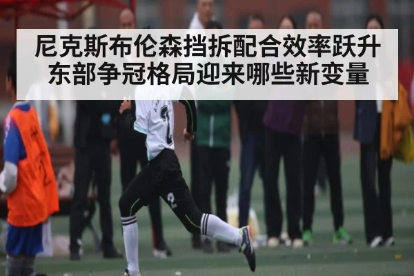 尼克斯布伦森挡拆配合效率跃升 东部争冠格局迎来哪些新变量