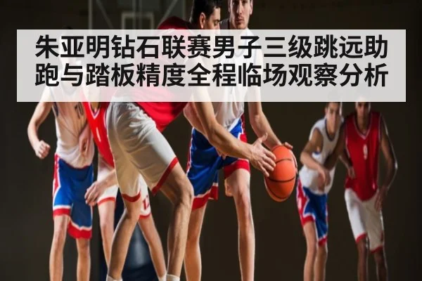朱亚明钻石联赛男子三级跳远助跑与踏板精度全程临场观察分析